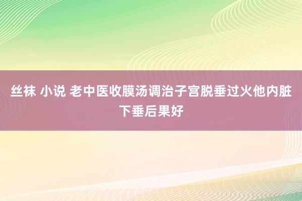 丝袜 小说 老中医收膜汤调治子宫脱垂过火他内脏下垂后果好