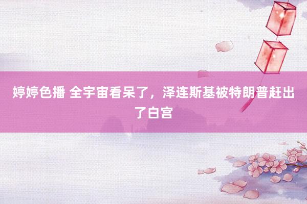婷婷色播 全宇宙看呆了，泽连斯基被特朗普赶出了白宫