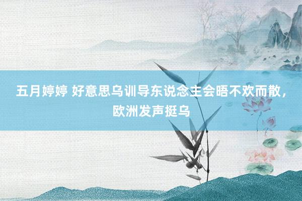 五月婷婷 好意思乌训导东说念主会晤不欢而散，欧洲发声挺乌