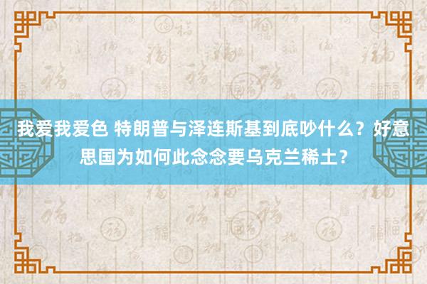我爱我爱色 特朗普与泽连斯基到底吵什么？好意思国为如何此念念要乌克兰稀土？