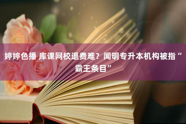 婷婷色播 库课网校退费难？闻明专升本机构被指“霸王条目”