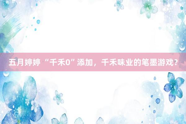 五月婷婷 “千禾0”添加，千禾味业的笔墨游戏？